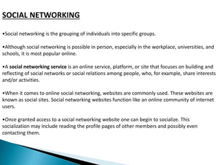 SOCIAL NETWORKING 
•Social networking is the grouping of individuals into specific groups. 
•Although social networking is possible in person, especially in the workplace, universities, and 
schools, it is most popular online. 
•A social networking service is an online service, platform, or site that focuses on building and 
reflecting of social networks or social relations among people, who, for example, share interests 
and/or activities. 
•When it comes to online social networking, websites are commonly used. These websites are 
known as social sites. Social networking websites function like an online community of internet 
users. 
•Once granted access to a social networking website one can begin to socialize. This 
socialization may include reading the profile pages of other members and possibly even 
contacting them. 
 