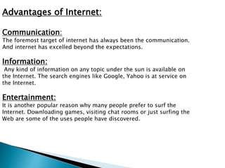 Advantages of Internet: 
Communication: 
The foremost target of internet has always been the communication. 
And internet has excelled beyond the expectations. 
Information: 
Any kind of information on any topic under the sun is available on 
the Internet. The search engines like Google, Yahoo is at service on 
the Internet. 
Entertainment: 
It is another popular reason why many people prefer to surf the 
Internet. Downloading games, visiting chat rooms or just surfing the 
Web are some of the uses people have discovered. 
 