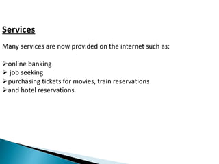 Services 
Many services are now provided on the internet such as: 
online banking 
 job seeking 
purchasing tickets for movies, train reservations 
and hotel reservations. 
 