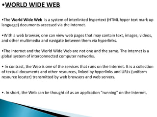 •WORLD WIDE WEB 
•The World Wide Web is a system of interlinked hypertext (HTML hyper text mark up 
language) documents accessed via the Internet. 
•With a web browser, one can view web pages that may contain text, images, videos, 
and other multimedia and navigate between them via hyperlinks. 
•The Internet and the World Wide Web are not one and the same. The Internet is a 
global system of interconnected computer networks. 
• In contrast, the Web is one of the services that runs on the Internet. It is a collection 
of textual documents and other resources, linked by hyperlinks and URLs (uniform 
resource locater) transmitted by web browsers and web servers. 
•. In short, the Web can be thought of as an application "running" on the Internet. 
 