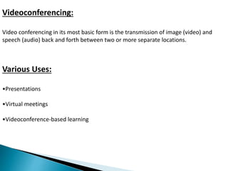 Videoconferencing: 
Video conferencing in its most basic form is the transmission of image (video) and 
speech (audio) back and forth between two or more separate locations. 
Various Uses: 
•Presentations 
•Virtual meetings 
•Videoconference-based learning 
 