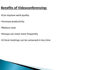 Benefits of Videoconferencing: 
•Can improve work quality 
•Increase productivity 
•Reduce costs 
•Groups can meet more frequently 
•Critical meetings can be convened in less time 
 