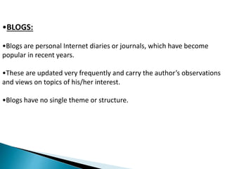•BLOGS: 
•Blogs are personal Internet diaries or journals, which have become 
popular in recent years. 
•These are updated very frequently and carry the author’s observations 
and views on topics of his/her interest. 
•Blogs have no single theme or structure. 
 