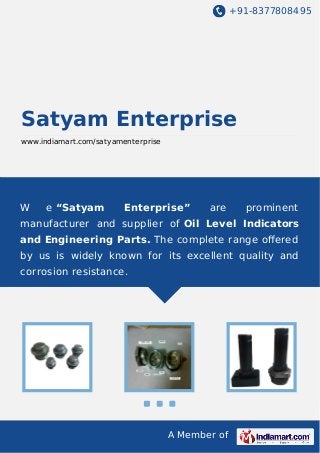 +91-8377808495

Satyam Enterprise
www.indiamart.com/satyamenterprise

W

e “Satyam

Enterprise”

are

prominent

manufacturer and supplier of Oil Level Indicators
and Engineering Parts. The complete range oﬀered
by us is widely known for its excellent quality and
corrosion resistance.

A Member of

 