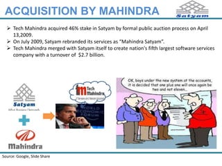 ACQUISITION BY MAHINDRA 
 Tech Mahindra acquired 46% stake in Satyam by formal public auction process on April 
13,2009. 
 On July 2009, Satyam rebranded its services as “Mahindra Satyam”. 
 Tech Mahindra merged with Satyam itself to create nation's fifth largest software services 
company with a turnover of $2.7 billion. 
Source: Google 
 