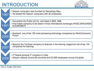 INTRODUCTION 
1987 
• Satyam computers was founded by Ramalinga Raju 
• He started the Satyam computers with 20 employees 
1991 
• Converted into Public Ltd Co. and listed in BSE, NSE 
• First Indian company to be listed in three international exchanges NYSE,DOWJONES 
& EURONEXT 
2000 
• Declared one of the 100 most pioneering technology companies by World Economic 
Forum 
2007 
• Become the 1st Asian company to features in the training magazine’s list of top 125 
companies for learning 
2008 
• 4th fastest growing IT company in India 
• Satyam network covers 66 countries and 53,000 employees across the globe 
Source: Google 
 