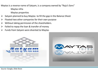 Maytas is a reverse name of Satyam, is a company owned by “Raju’s Sons” 
Maytas infra 
Maytas properties 
 Satyam planned to buy Maytas to fill the gap in the Balance Sheet 
 Floated two other companies for their own purpose 
 Without taking permission of the shareholders. 
 Failed to repay the loan & transfer of money 
 Funds from Satyam were diverted to Maytas 
Source: Google 
 
