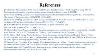 26
References
[1] Chadawan Ittichaichareon, Siwat Suksri, and Thaweesak Yingthawornsuk. Speech recognition using mfcc. In
International conference on computer graphics, simula-tion and modeling, volume 9, 2012.[2]
[2] Joy Gorai and Dilip Kumar Shaw. Semantic difference-based feature extraction technique for fake news detection.
The Journal of Supercomputing, 80(15):22631– 22653, 2024.
[3] Joy Gorai and Dilip Kumar Shaw. A bert encoded ensembled CNN model for suicide risk identification in social
media posts. Neural Computing and Applications, 36(18):10955–10970, 2024.
[4] Robin M Schmidt. Recurrent neural networks (rnns): A gentle introduction and
overview. arXiv preprint arXiv:1912.05911, 2019.
[5] Chenwei Liu, Jiawei Wang, and Kai Lei. Detecting spam comments posted in micro-blogs using the self-extensible
spam dictionary. In 2016 IEEE International Conference on Communications (ICC), pages 1–7, 2016.
[6] Jiri Malek, Jakub Jansky, Zbynek Koldovsky, Tomas Kounovsky, Jaroslav Cmejla, and Jindrich Zdansky. Target
speech extraction: Independent vector extraction guided by supervised speaker identification. IEEE/ACM Transactions
on Audio, Speech, and Language Processing, 30:2295–2309, 2022.
[7] Xinyuan Qian, Zhengdong Wang, Jiadong Wang, Guohui Guan, and Haizhou Li.Audio-visual cross-attention network
for robotic speaker tracking. IEEE/ACM Transactions on Audio, Speech, and Language Processing, 31:550–562, 2022.
[8] Yuya Okadome and Yutaka Nakamura. Feature extraction method using lag operation for sub-grouped
multidimensional time series data. IEEE Access, 2024.
 