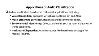 3
Applications of Audio Classification
Audio classification has diverse real-world applications, including:
Voice Recognition: Enhances virtual assistants like Siri and Alexa.
Music Streaming Services: Categorizes and recommends songs.
Environmental Monitoring: Detects anomalies such as natural disasters or
traffic conditions.
Healthcare Diagnostics: Analyzes sounds like heartbeats or coughs for
medical insights.
 