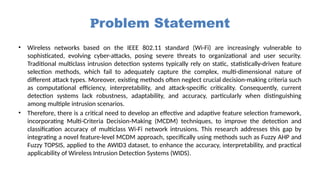 Problem Statement
• Wireless networks based on the IEEE 802.11 standard (Wi-Fi) are increasingly vulnerable to
sophisticated, evolving cyber-attacks, posing severe threats to organizational and user security.
Traditional multiclass intrusion detection systems typically rely on static, statistically-driven feature
selection methods, which fail to adequately capture the complex, multi-dimensional nature of
different attack types. Moreover, existing methods often neglect crucial decision-making criteria such
as computational efficiency, interpretability, and attack-specific criticality. Consequently, current
detection systems lack robustness, adaptability, and accuracy, particularly when distinguishing
among multiple intrusion scenarios.
• Therefore, there is a critical need to develop an effective and adaptive feature selection framework,
incorporating Multi-Criteria Decision-Making (MCDM) techniques, to improve the detection and
classification accuracy of multiclass Wi-Fi network intrusions. This research addresses this gap by
integrating a novel feature-level MCDM approach, specifically using methods such as Fuzzy AHP and
Fuzzy TOPSIS, applied to the AWID3 dataset, to enhance the accuracy, interpretability, and practical
applicability of Wireless Intrusion Detection Systems (WIDS).
 