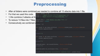 Preprocessing
• After al folders were combined,we needed to combine all 13 attacks data into 1 file.
• For that we used this code.
• 1.We combine 2 attacks at first
• To reduce 13 files into 7 files.
• Consecutively we combined all.
 