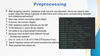Preprocessing
 After dropping columns, datatypes of all columns are disturbed. Hence we need to take
proper steps like taking a glimpse at data-frame and noting down corresponding datatype
and initializing beforehand.
 Next step covers converting object dtype
 Columns into numeric dtypes.
 After dropping useless features we are left
 To 66 features in which 35 are objects
 All needs to be preprocessed individually,
 Because most of them have different format
• Of data like-datetime
• (Dec 15- 2020 15:27:38.167117000 GTB Standard Time)
 ,signal negative values,wifi bssid,hexadecimal address,
 ,flags,payload text values etc..
 