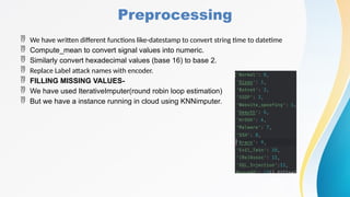 Preprocessing
 We have written different functions like-datestamp to convert string time to datetime
 Compute_mean to convert signal values into numeric.
 Similarly convert hexadecimal values (base 16) to base 2.
 Replace Label attack names with encoder.
 FILLING MISSING VALUES-
 We have used IterativeImputer(round robin loop estimation)
 But we have a instance running in cloud using KNNimputer.
 