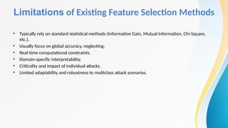 Limitations of Existing Feature Selection Methods
• Typically rely on standard statistical methods (Information Gain, Mutual Information, Chi-Square,
etc.).
• Usually focus on global accuracy, neglecting:
• Real-time computational constraints.
• Domain-specific interpretability.
• Criticality and impact of individual attacks.
• Limited adaptability and robustness to multiclass attack scenarios.
 
