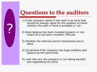 1) If the company claims it has cash in its hand that should be enough signal for the auditors to check whether the cash in hand is available or not. 2) Bank balance has been invested properly or not-where all it has been invested –MFs,etc. 3) Whether the internal control mechanisms are in place. 4) Scrutinizes if the company has huge creditors and balance at the same time. 5) Look into why the company is not taking benefits and negotiating the price.  ? Questions to the auditors 