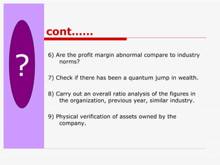 cont…… 6) Are the profit margin abnormal compare to industry norms? 7) Check if there has been a quantum jump in wealth. 8) Carry out an overall ratio analysis of the figures in the organization, previous year, similar industry. 9) Physical verification of assets owned by the company. ? 