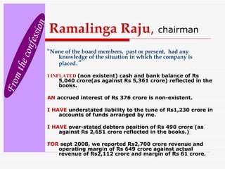 Ramalinga Raju ,   chairman “ None of the board members,  past or present,  had any knowledge of the situation in which the company is placed .” I INFLATED   (non existent) cash and bank balance of Rs 5,040 crore(as against Rs 5,361 crore) reflected in the books. AN  accrued interest of Rs 376 crore is non-existent. I HAVE  understated liability to the tune of Rs1,230 crore in accounts of funds arranged by me. I HAVE  over-stated debtors position of Rs 490 crore (as against Rs 2,651 crore reflected in the books.) FOR   sept 2008, we reported Rs2,700 crore revenue and operating margin of Rs 649 crore against actual revenue of Rs2,112 crore and margin of Rs 61 crore. From the confession 
