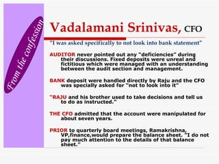 Vadalamani Srinivas,   CFO “ I was asked specifically to not look into bank statement” AUDITOR  never pointed out any “deficiencies” during their discussions. Fixed deposits were unreal and fictitious which were managed with an understanding between the audit section and management. BANK  deposit were handled directly by Raju and the CFO was specially asked for “not to look into it” “ RAJU  and his brother used to take decisions and tell us to do as instructed.” THE CFO  admitted that the account were manipulated for about seven years. PRIOR  to quarterly board meetings, Ramakrishna, VP,finance,would prepare the balance sheet. ”I do not pay much attention to the details of that balance sheet.” From the confession 