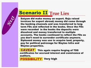 Next Scenario  II True Lies Satyam did make money on export. Raju raised invoices for export abroad; money did come through the banking channels and was transferred to long term FDs and reflected in the books. Once the FDs were recorded  in the books the deposits were dissolved and money transferred to multiple accounts. The books continued to reflect the FDs as you don’t need to surrender certificate anymore. Siphoned money was use to acquire land, property, pay for political patronage for Maytas Infra and Maytas properties. CAVEAT This again require forging of TDS certificates for accrued interest and connivance of auditors. POSSIBILITY Very high 