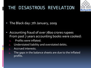 THE DISASTROUS REVELATION 
• The Black day: 7th January, 2009 
• Accounting fraud of over 7800 crores rupees 
From past 7 years accounting books were cooked: 
1. Profits were inflated. 
2. Understated liability and overstated debts. 
3. Accrued interests. 
4. The gaps in the balance sheets are due to the Inflated 
profits. 
 