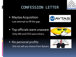 CONFESSION LETTER 
 Maytas Acquisition 
Last attempt to fill the gap. 
 Top officials were unaware 
Only MD and CFO were others. 
 No personal profits 
Did not sell any shares from 8years. 
 