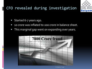 CFO revealed during investigation 
 Started 6-7 years ago. 
 10 crore was inflated to 200 crore in balance sheet. 
 This marginal gap went on expanding over years. 
7800 Crore fraud 
Company Logo 
 