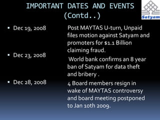 IMPORTANT DATES AND EVENTS 
(Contd..) 
 Dec 19, 2008 
 Dec 23, 2008 
 Dec 28, 2008 
Post MAYTAS U-turn, Unpaid 
files motion against Satyam and 
promoters for $1.1 Billion 
claiming fraud. 
World bank confirms an 8 year 
ban of Satyam for data theft 
and bribery . 
4 Board members resign in 
wake of MAYTAS controversy 
and board meeting postponed 
to Jan 10th 2009. 
 