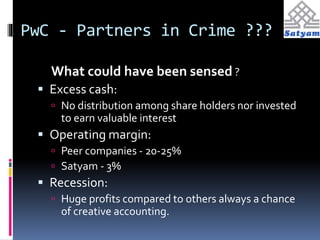PwC - Partners in Crime ??? 
What could have been sensed ? 
 Excess cash: 
 No distribution among share holders nor invested 
to earn valuable interest 
 Operating margin: 
 Peer companies - 20-25% 
 Satyam - 3% 
 Recession: 
 Huge profits compared to others always a chance 
of creative accounting. 
 