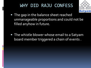 WHY DID RAJU CONFESS 
 The gap in the balance sheet reached 
unmanageable proportions and could not be 
filled anyhow in future. 
 The whistle blower whose email to a Satyam 
board member triggered a chain of events . 
 