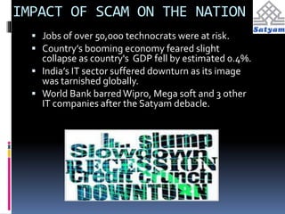 IMPACT OF SCAM ON THE NATION 
 Jobs of over 50,000 technocrats were at risk. 
 Country’s booming economy feared slight 
collapse as country's GDP fell by estimated 0.4%. 
 India’s IT sector suffered downturn as its image 
was tarnished globally. 
 World Bank barred Wipro, Mega soft and 3 other 
IT companies after the Satyam debacle. 
 
