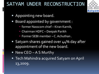 SATYAM UNDER RECONSTRUCTION 
 Appointing new board. 
 Board appointed by government : 
• former Nasscom chief – Kiran Karnik, 
• Chairman HDFC – Deepak Parikh 
• Former SEBI member – C. Achuthan . 
 Satyam shares gained over 44% day after 
appointment of the new board. 
 New CEO – A S Murthy 
 Tech Mahindra acquired Satyam on April 
13,2009. 
 