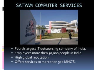 SATYAM COMPUTER SERVICES 
 Fourth largest IT outsourcing company of India. 
 Employees more then 50,000 people in India. 
 High global reputation. 
 Offers services to more then 500 MNC’S. 
 