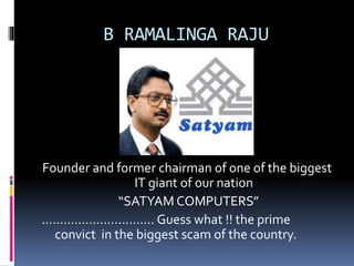 B RAMALINGA RAJU 
Founder and former chairman of one of the biggest 
IT giant of our nation 
“SATYAM COMPUTERS” 
…………………………. Guess what !! the prime 
convict in the biggest scam of the country. 
 