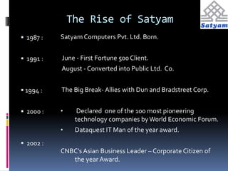 The Rise of Satyam 
 1987 : 
 1991 : 
 1994 : 
 2000 : 
 2002 : 
Satyam Computers Pvt. Ltd. Born. 
June - First Fortune 500 Client. 
August - Converted into Public Ltd. Co. 
The Big Break- Allies with Dun and Bradstreet Corp. 
• Declared one of the 100 most pioneering 
technology companies by World Economic Forum. 
• Dataquest IT Man of the year award. 
CNBC’s Asian Business Leader – Corporate Citizen of 
the year Award. 
 