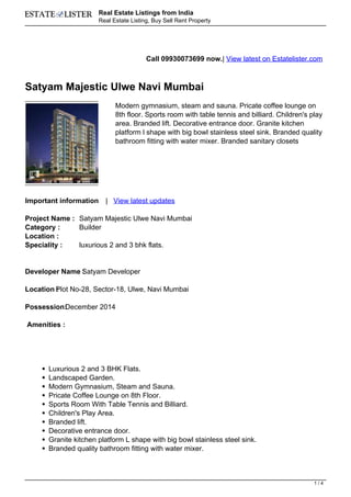 Real Estate Listings from India
                        Real Estate Listing, Buy Sell Rent Property




                                          Call 09930073699 now.| View latest on Estatelister.com



Satyam Majestic Ulwe Navi Mumbai
                              Modern gymnasium, steam and sauna. Pricate coffee lounge on
                              8th floor. Sports room with table tennis and billiard. Children's play
                              area. Branded lift. Decorative entrance door. Granite kitchen
                              platform l shape with big bowl stainless steel sink. Branded quality
                              bathroom fitting with water mixer. Branded sanitary closets




Important information     | View latest updates

Project Name : Satyam Majestic Ulwe Navi Mumbai
Category :     Builder
Location :
Speciality :   luxurious 2 and 3 bhk flats.


Developer Name Satyam Developer
               :

Location Plot No-28, Sector-18, Ulwe, Navi Mumbai
         :

Possession:
          December 2014

Amenities :




       Luxurious 2 and 3 BHK Flats.
       Landscaped Garden.
       Modern Gymnasium, Steam and Sauna.
       Pricate Coffee Lounge on 8th Floor.
       Sports Room With Table Tennis and Billiard.
       Children's Play Area.
       Branded lift.
       Decorative entrance door.
       Granite kitchen platform L shape with big bowl stainless steel sink.
       Branded quality bathroom fitting with water mixer.



                                                                                                 1/4
 