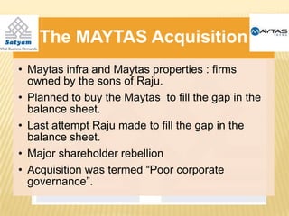 The MAYTAS Acquisition
• Maytas infra and Maytas properties : firms
  owned by the sons of Raju.
• Planned to buy the Maytas to fill the gap in the
  balance sheet.
• Last attempt Raju made to fill the gap in the
  balance sheet.
• Major shareholder rebellion
• Acquisition was termed “Poor corporate
  governance”.
 