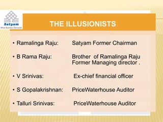 THE ILLUSIONISTS

• Ramalinga Raju:     Satyam Former Chairman

• B Rama Raju:        Brother of Ramalinga Raju
                      Former Managing director .

• V Srinivas:         Ex-chief financial officer

• S Gopalakrishnan:   PriceWaterhouse Auditor

• Talluri Srinivas:   PriceWaterhouse Auditor
 
