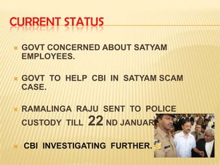 CURRENT STATUS

   GOVT CONCERNED ABOUT SATYAM
    EMPLOYEES.

   GOVT TO HELP CBI IN SATYAM SCAM
    CASE.

   RAMALINGA RAJU SENT TO POLICE
    CUSTODY TILL   22 ND JANUARY.
   CBI INVESTIGATING FURTHER.
 