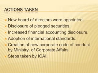 ACTIONS TAKEN

 New board of directors were appointed.
 Disclosure of pledged securities.

 Increased financial accounting disclosure.

 Adoption of international standards.

 Creation of new corporate code of conduct
  by Ministry of Corporate Affairs.
 Steps taken by ICAI.
 