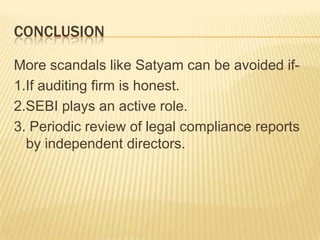CONCLUSION

More scandals like Satyam can be avoided if-
1.If auditing firm is honest.
2.SEBI plays an active role.
3. Periodic review of legal compliance reports
  by independent directors.
 