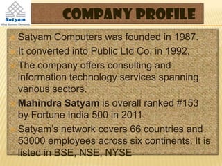 Company Profile
 Satyam Computers was founded in 1987.
 It converted into Public Ltd Co. in 1992.

 The company offers consulting and
  information technology services spanning
  various sectors.
 Mahindra Satyam is overall ranked #153
  by Fortune India 500 in 2011.
 Satyam’s network covers 66 countries and
  53000 employees across six continents. It is
  listed in BSE, NSE, NYSE
 