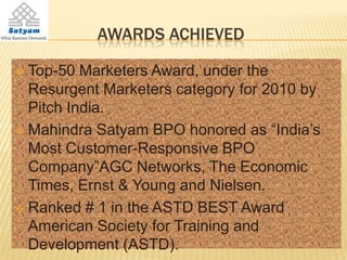 AWARDS ACHIEVED

 Top-50 Marketers Award, under the
  Resurgent Marketers category for 2010 by
  Pitch India.
 Mahindra Satyam BPO honored as “India’s
  Most Customer-Responsive BPO
  Company”AGC Networks, The Economic
  Times, Ernst & Young and Nielsen.
 Ranked # 1 in the ASTD BEST Award
  American Society for Training and
  Development (ASTD).
 