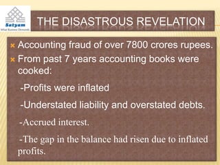 THE DISASTROUS REVELATION

 Accounting fraud of over 7800 crores rupees.
 From past 7 years accounting books were
  cooked:
    -Profits were inflated
    -Understated liability and overstated debts.
    -Accrued interest.
    -The gap in the balance had risen due to inflated
    profits.
 