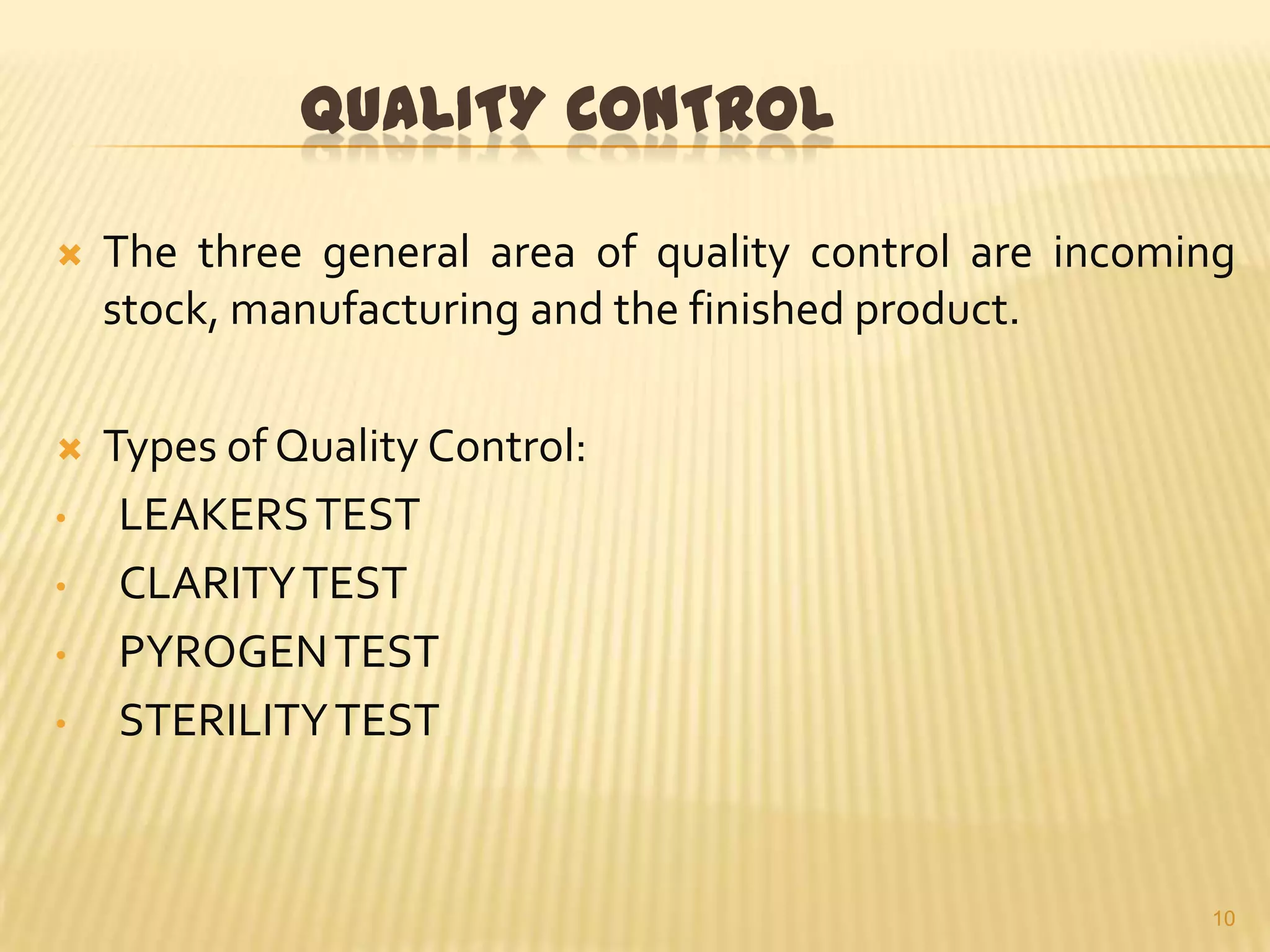 QUALITY CONTROL


The three general area of quality control are incoming
stock, manufacturing and the finished product.



Types of Quality Control:
LEAKERS TEST
CLARITY TEST
PYROGEN TEST
STERILITY TEST

•

•
•
•

10

 