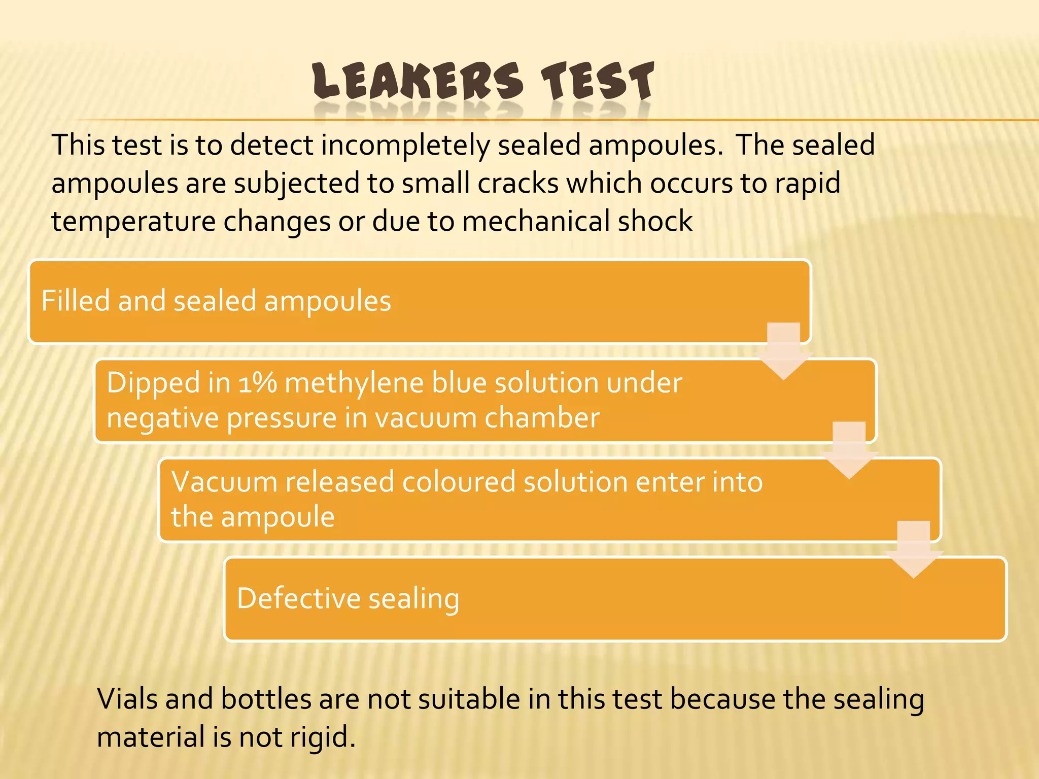 LEAKERS TEST
This test is to detect incompletely sealed ampoules. The sealed
ampoules are subjected to small cracks which occurs to rapid
temperature changes or due to mechanical shock
Filled and sealed ampoules
Dipped in 1% methylene blue solution under
negative pressure in vacuum chamber

Vacuum released coloured solution enter into
the ampoule
Defective sealing
Vials and bottles are not suitable in this test because the sealing
material is not rigid.

 