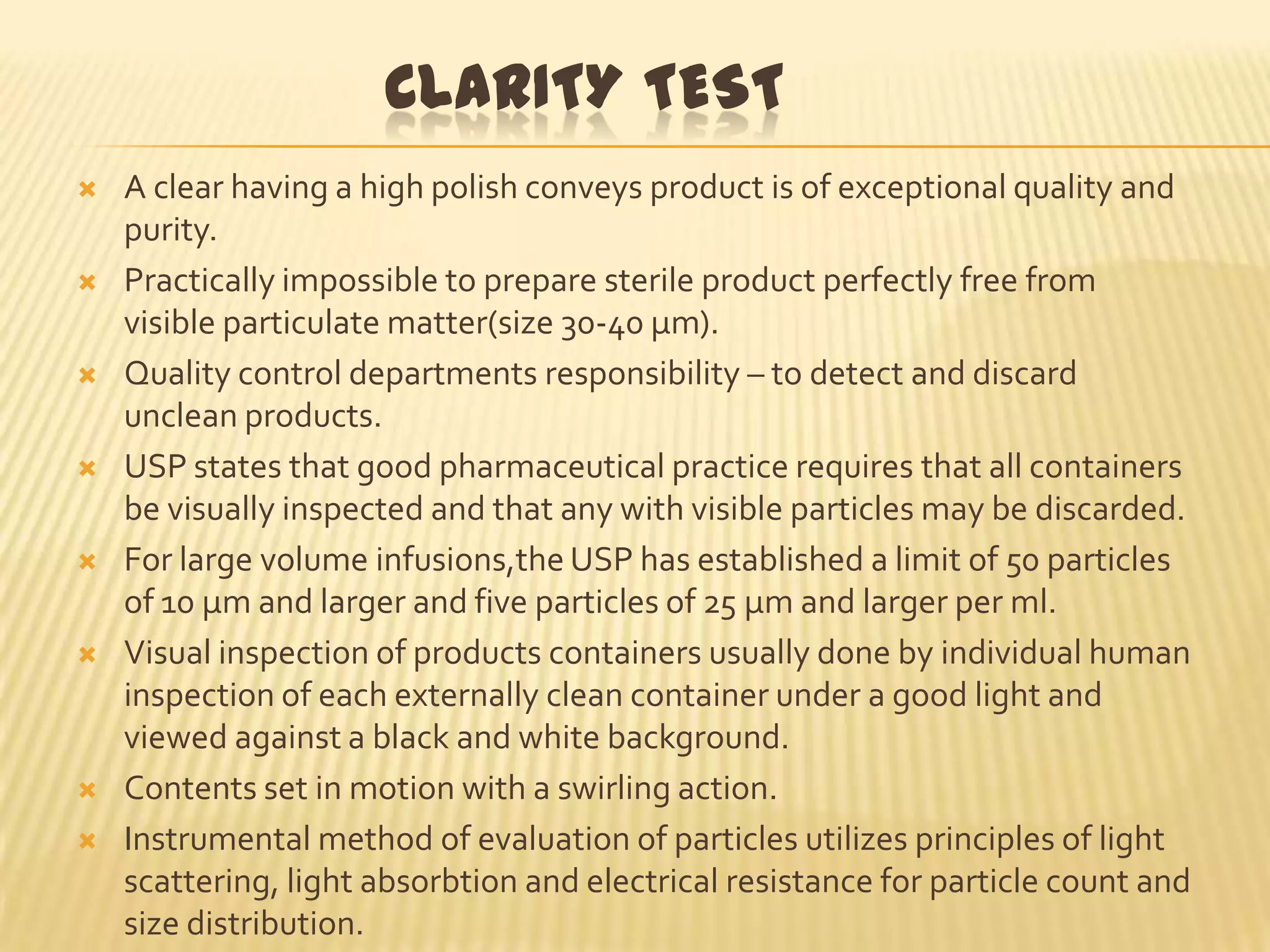 CLARITY TEST















A clear having a high polish conveys product is of exceptional quality and
purity.
Practically impossible to prepare sterile product perfectly free from
visible particulate matter(size 30-40 µm).
Quality control departments responsibility – to detect and discard
unclean products.
USP states that good pharmaceutical practice requires that all containers
be visually inspected and that any with visible particles may be discarded.
For large volume infusions,the USP has established a limit of 50 particles
of 10 µm and larger and five particles of 25 µm and larger per ml.
Visual inspection of products containers usually done by individual human
inspection of each externally clean container under a good light and
viewed against a black and white background.
Contents set in motion with a swirling action.
Instrumental method of evaluation of particles utilizes principles of light
scattering, light absorbtion and electrical resistance for particle count and
size distribution.

 