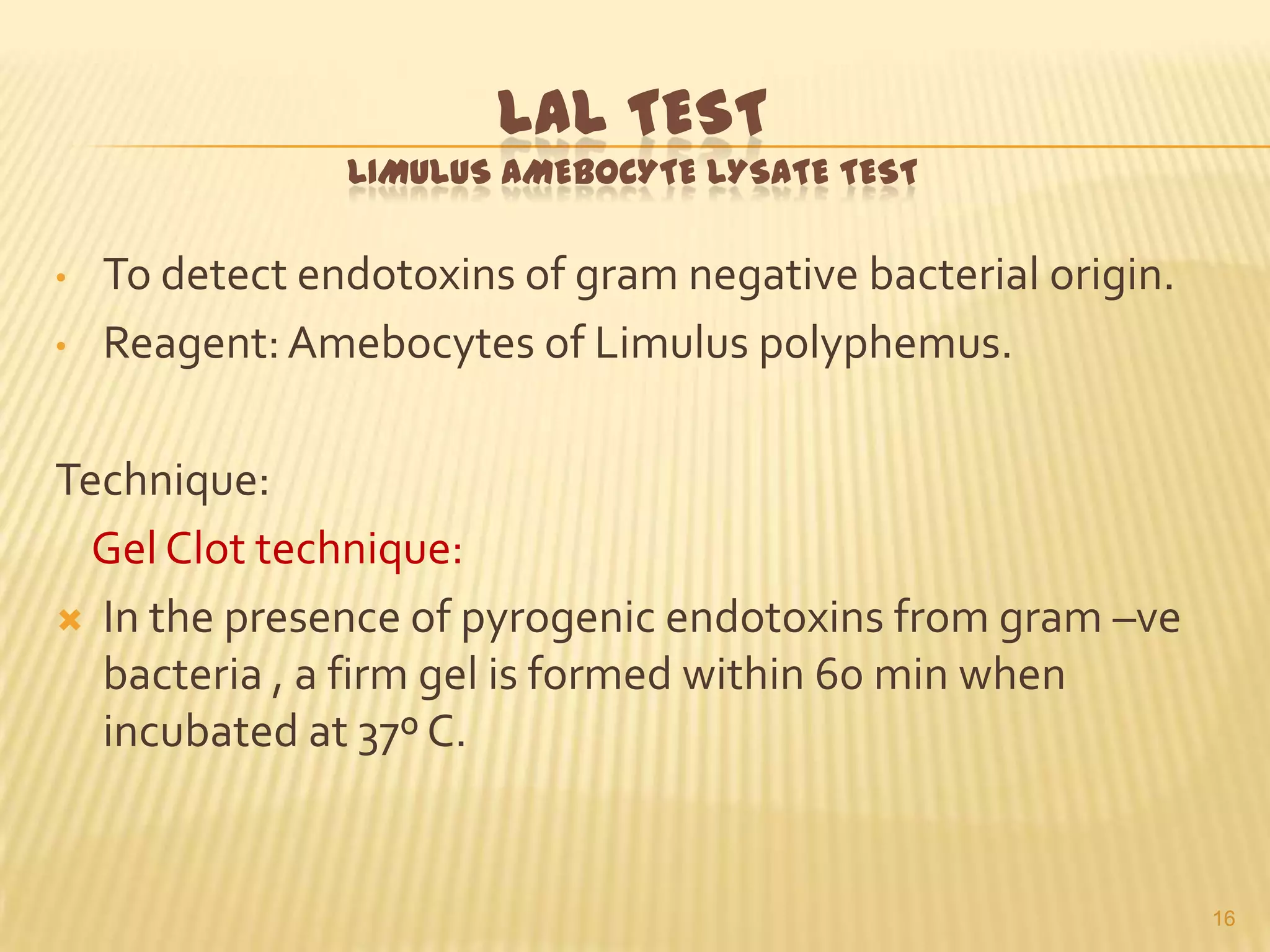 LAL TEST
LIMULUS AMEBOCYTE LYSATE TEST
•

•

To detect endotoxins of gram negative bacterial origin.
Reagent: Amebocytes of Limulus polyphemus.

Technique:
Gel Clot technique:
 In the presence of pyrogenic endotoxins from gram –ve
bacteria , a firm gel is formed within 60 min when
incubated at 37º C.

16

 
