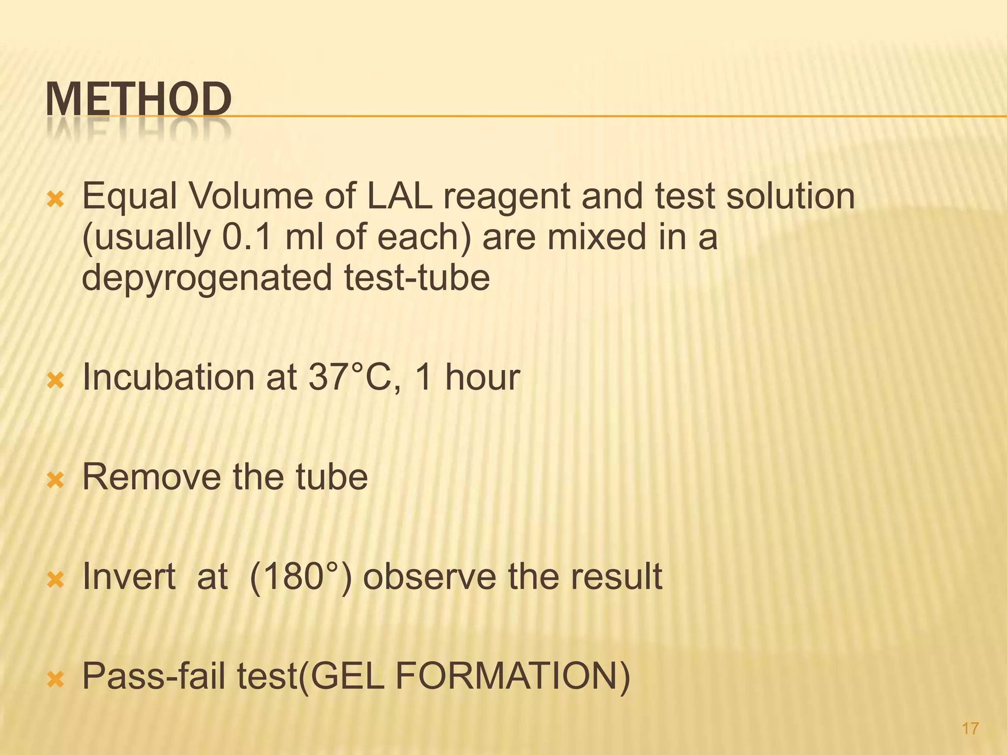 METHOD


Equal Volume of LAL reagent and test solution
(usually 0.1 ml of each) are mixed in a
depyrogenated test-tube



Incubation at 37°C, 1 hour



Remove the tube



Invert at (180°) observe the result



Pass-fail test(GEL FORMATION)
17

 
