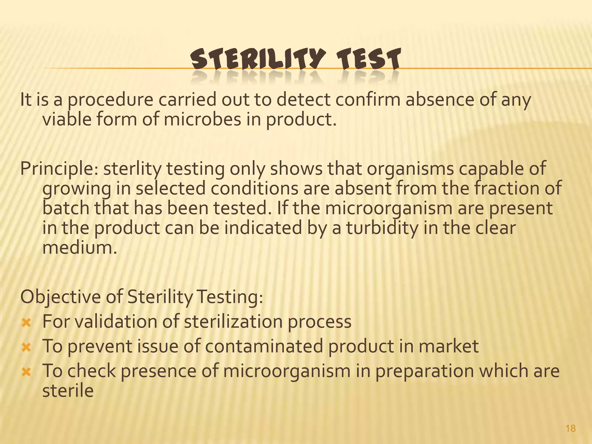 STERILITY TEST
It is a procedure carried out to detect confirm absence of any
viable form of microbes in product.
Principle: sterlity testing only shows that organisms capable of
growing in selected conditions are absent from the fraction of
batch that has been tested. If the microorganism are present
in the product can be indicated by a turbidity in the clear
medium.
Objective of Sterility Testing:
 For validation of sterilization process
 To prevent issue of contaminated product in market
 To check presence of microorganism in preparation which are
sterile
18

 