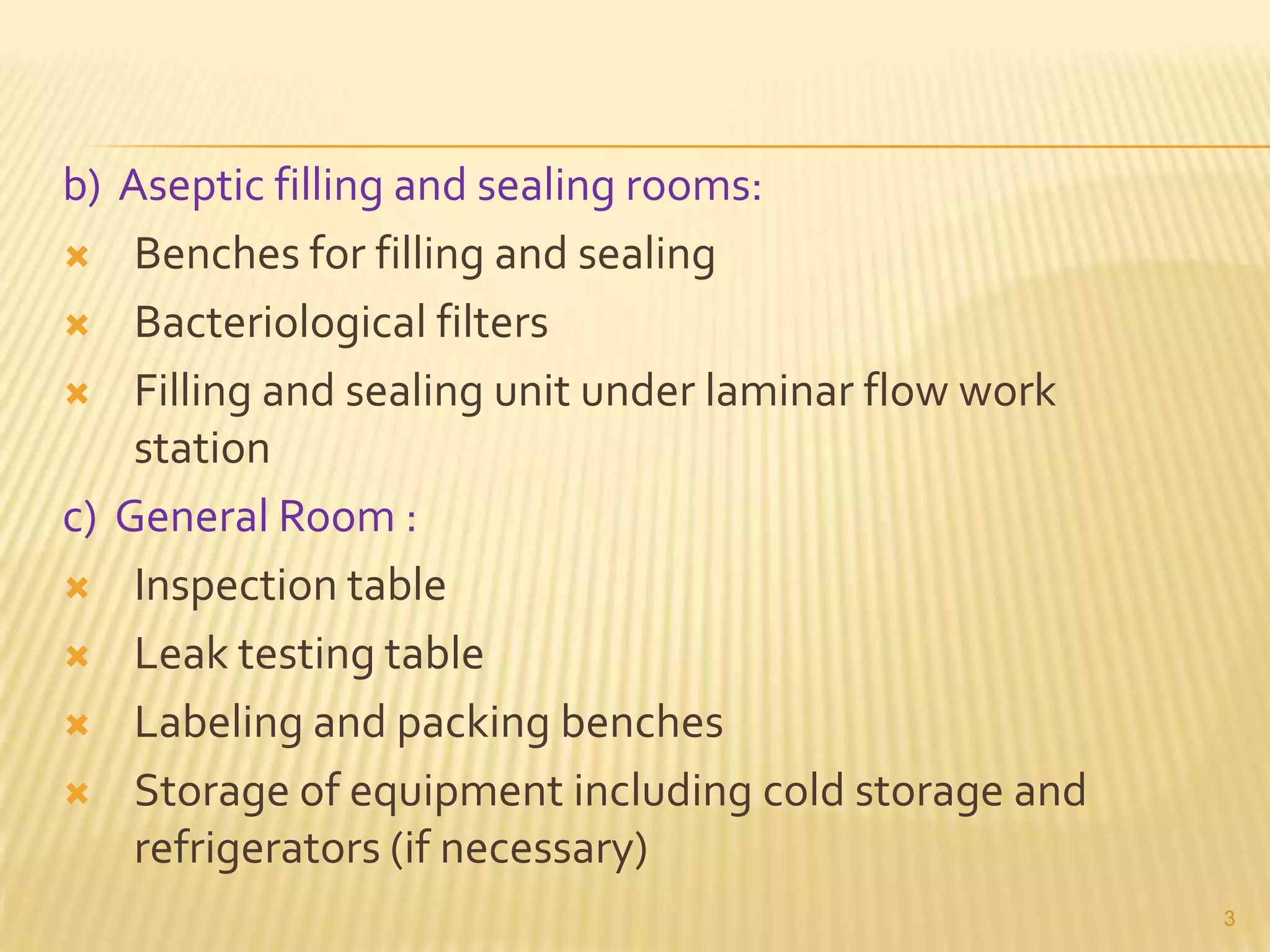 b) Aseptic filling and sealing rooms:
 Benches for filling and sealing
 Bacteriological filters
 Filling and sealing unit under laminar flow work
station
c) General Room :
 Inspection table
 Leak testing table
 Labeling and packing benches
 Storage of equipment including cold storage and
refrigerators (if necessary)
3

 